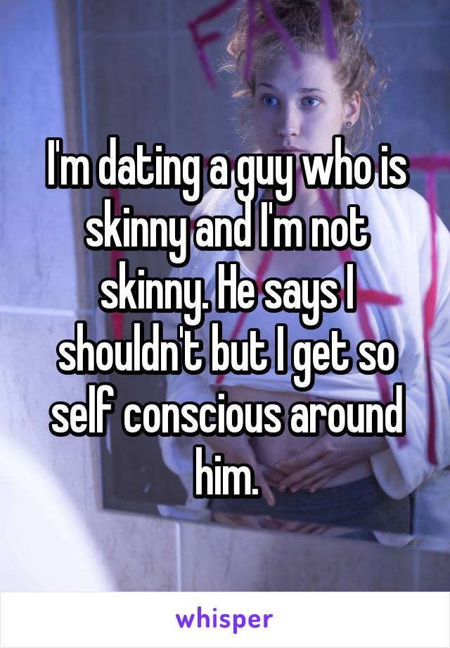 I'm dating a guy who is skinny and I'm not skinny. He says I shouldn't but I get so self conscious around him.