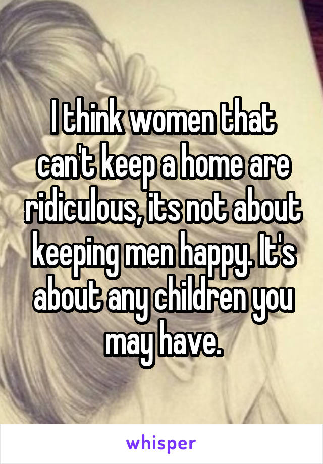 I think women that can't keep a home are ridiculous, its not about keeping men happy. It's about any children you may have.