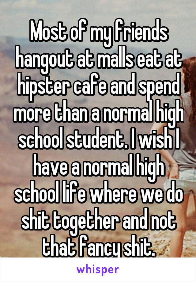 Most of my friends hangout at malls eat at hipster cafe and spend more than a normal high school student. I wish I have a normal high school life where we do shit together and not that fancy shit.