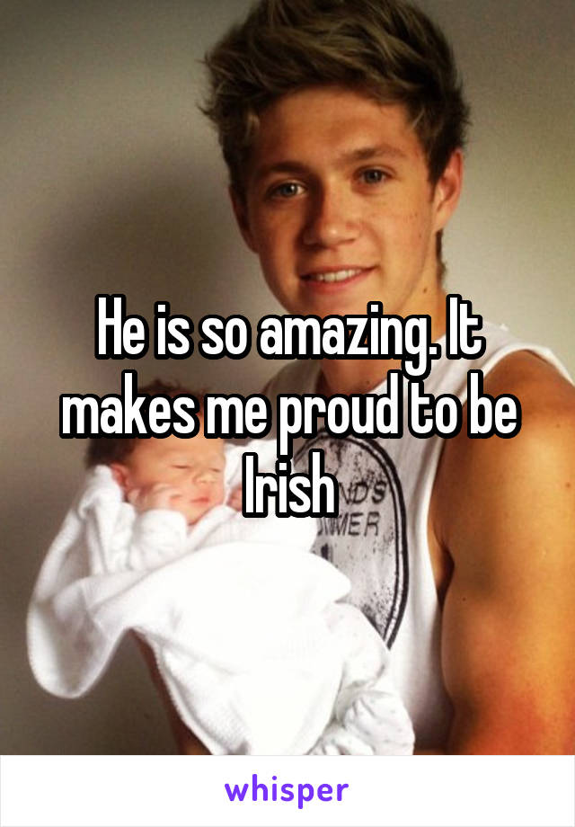 He is so amazing. It makes me proud to be Irish