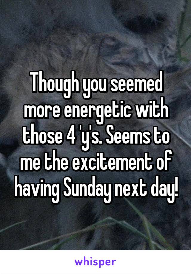 Though you seemed more energetic with those 4 'y's. Seems to me the excitement of having Sunday next day!