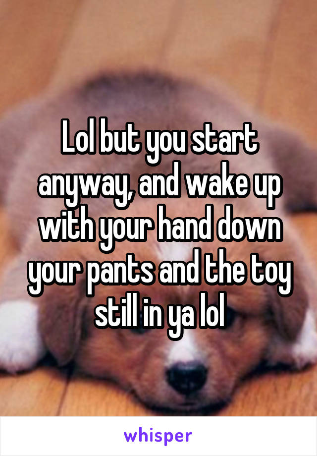 Lol but you start anyway, and wake up with your hand down your pants and the toy still in ya lol