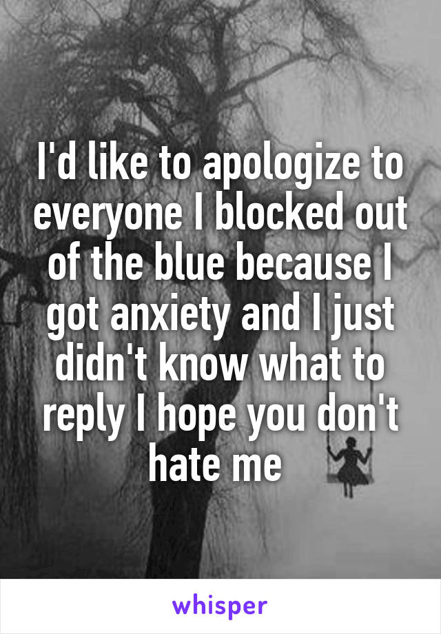 I'd like to apologize to everyone I blocked out of the blue because I got anxiety and I just didn't know what to reply I hope you don't hate me 