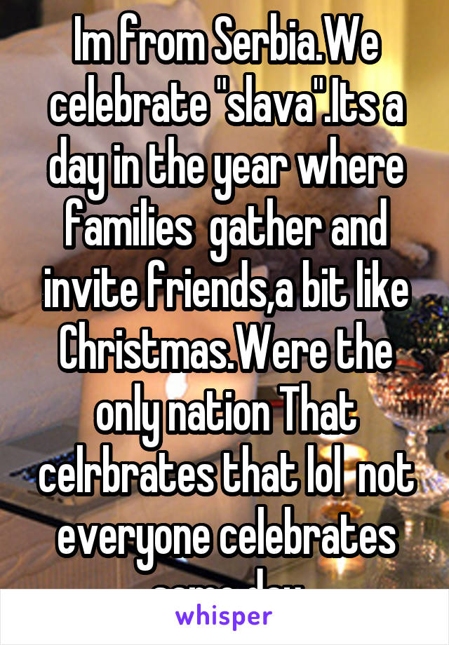 Im from Serbia.We celebrate "slava".Its a day in the year where families  gather and invite friends,a bit like Christmas.Were the only nation That celrbrates that lol  not everyone celebrates same day