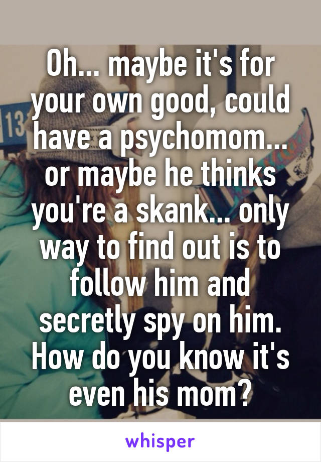 Oh... maybe it's for your own good, could have a psychomom... or maybe he thinks you're a skank... only way to find out is to follow him and secretly spy on him. How do you know it's even his mom?