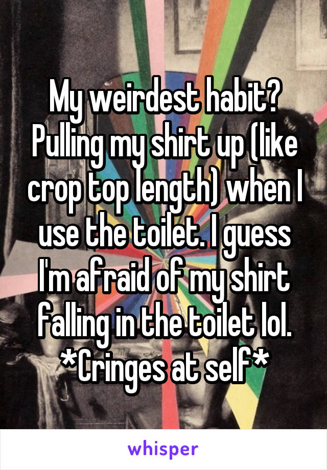 My weirdest habit?
Pulling my shirt up (like crop top length) when I use the toilet. I guess I'm afraid of my shirt falling in the toilet lol. *Cringes at self*