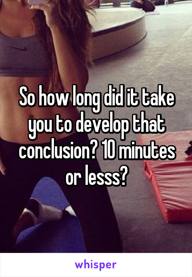 So how long did it take you to develop that conclusion? 10 minutes or lesss?