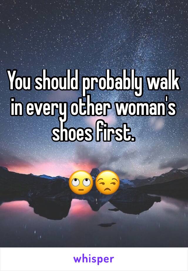 You should probably walk in every other woman's shoes first.

🙄😒