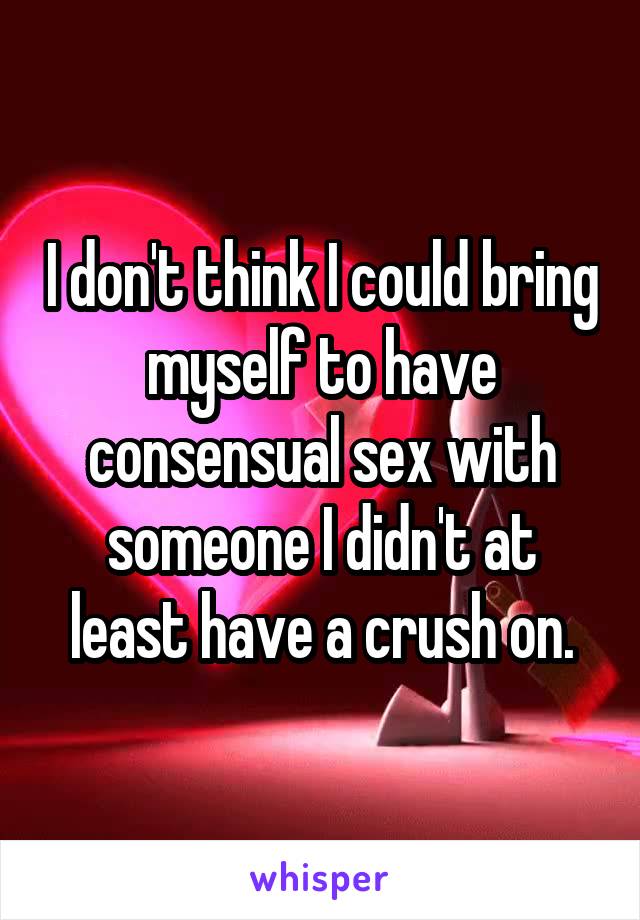 I don't think I could bring myself to have consensual sex with someone I didn't at least have a crush on.
