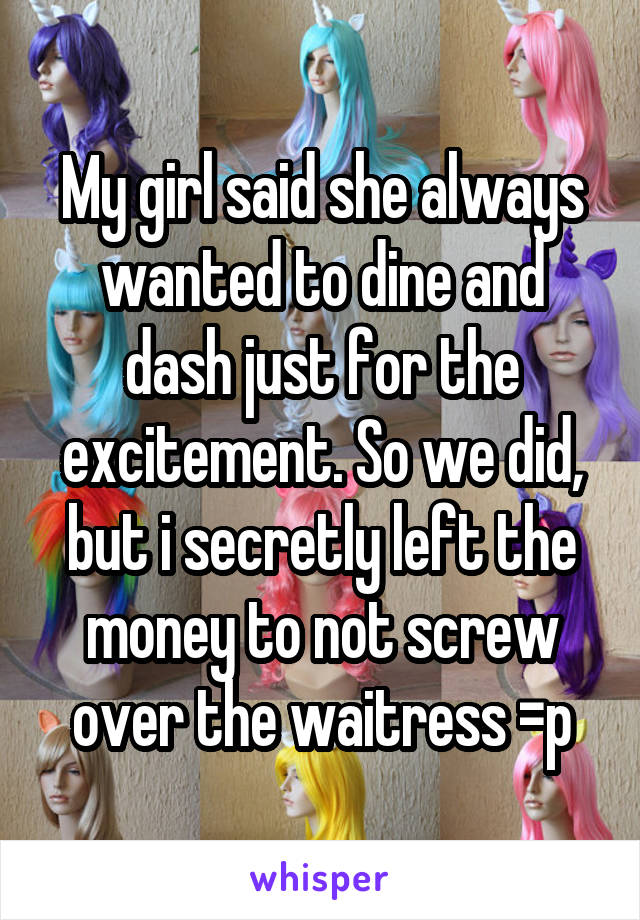 My girl said she always wanted to dine and dash just for the excitement. So we did, but i secretly left the money to not screw over the waitress =p