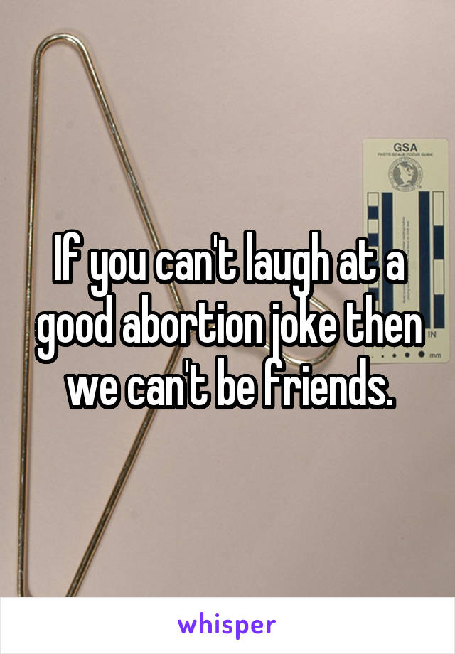 If you can't laugh at a good abortion joke then we can't be friends.