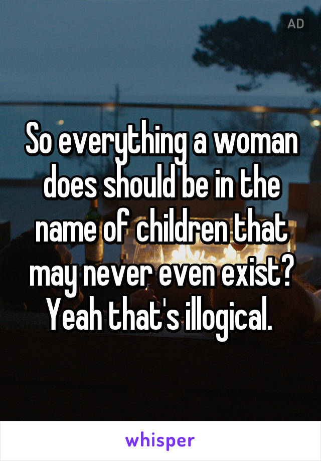 So everything a woman does should be in the name of children that may never even exist? Yeah that's illogical. 