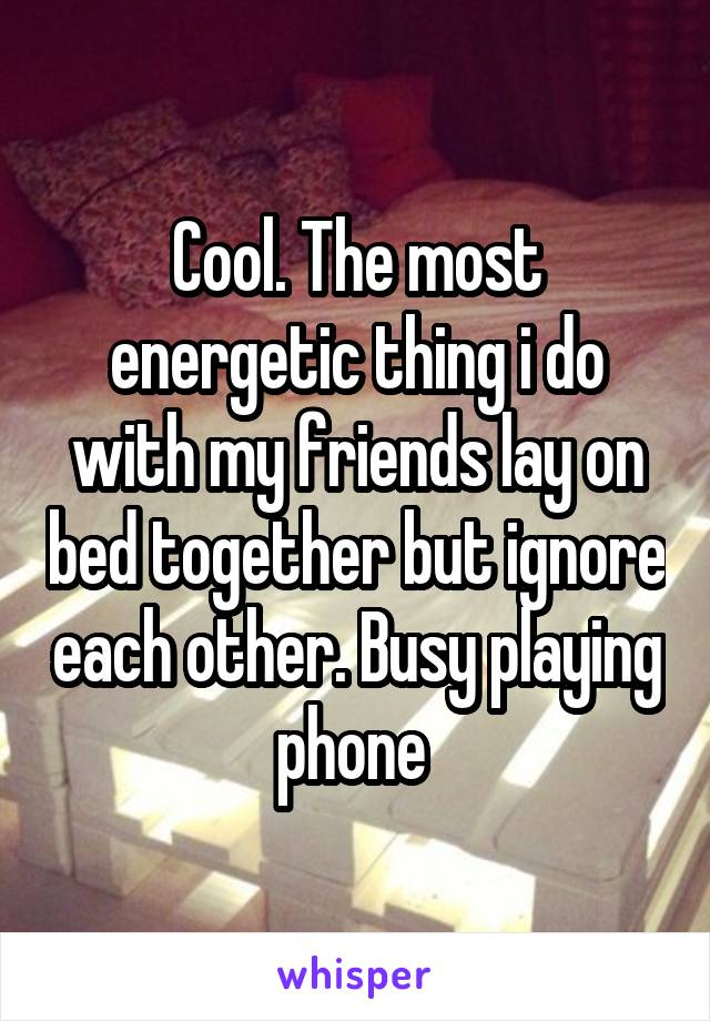Cool. The most energetic thing i do with my friends lay on bed together but ignore each other. Busy playing phone 