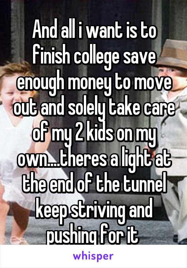 And all i want is to finish college save enough money to move out and solely take care of my 2 kids on my own....theres a light at the end of the tunnel keep striving and pushing for it 