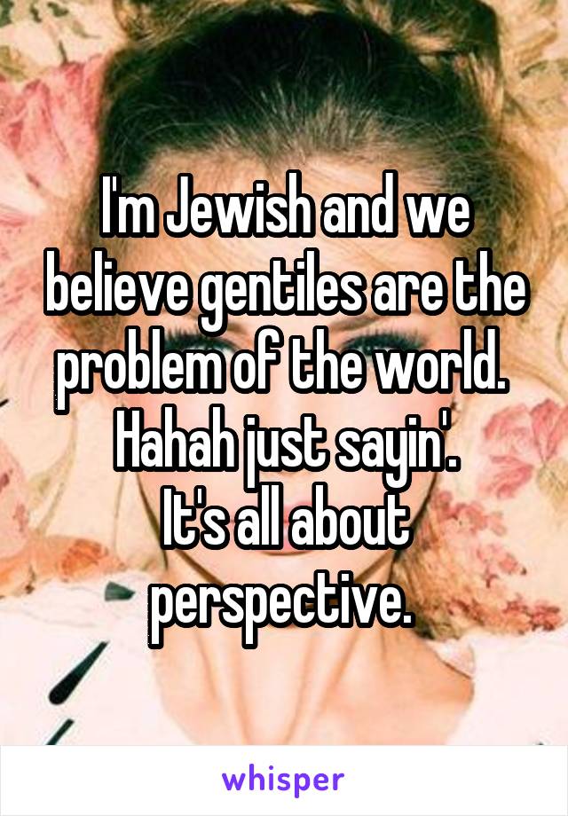I'm Jewish and we believe gentiles are the problem of the world. 
Hahah just sayin'.
It's all about perspective. 