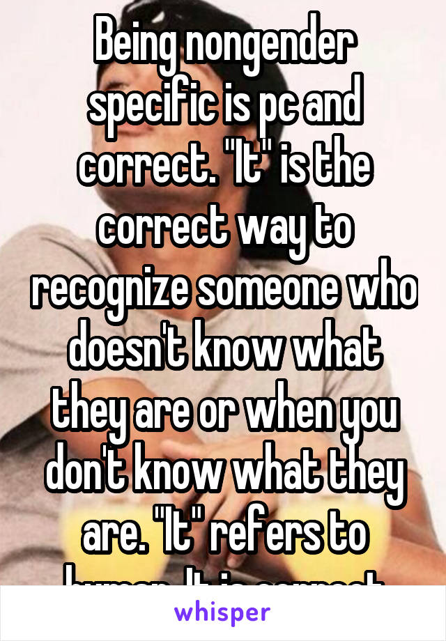 Being nongender specific is pc and correct. "It" is the correct way to recognize someone who doesn't know what they are or when you don't know what they are. "It" refers to human. It is correct