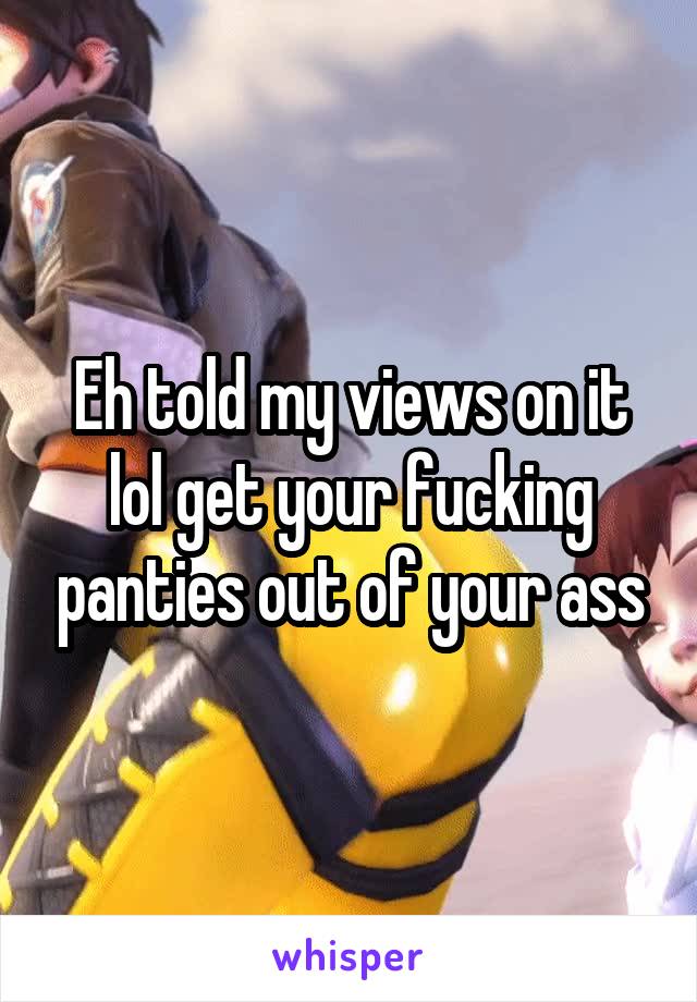 Eh told my views on it lol get your fucking panties out of your ass