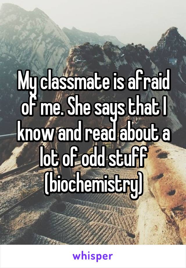 My classmate is afraid of me. She says that I know and read about a lot of odd stuff (biochemistry)