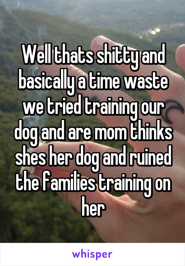 Well thats shitty and basically a time waste we tried training our dog and are mom thinks shes her dog and ruined the families training on her