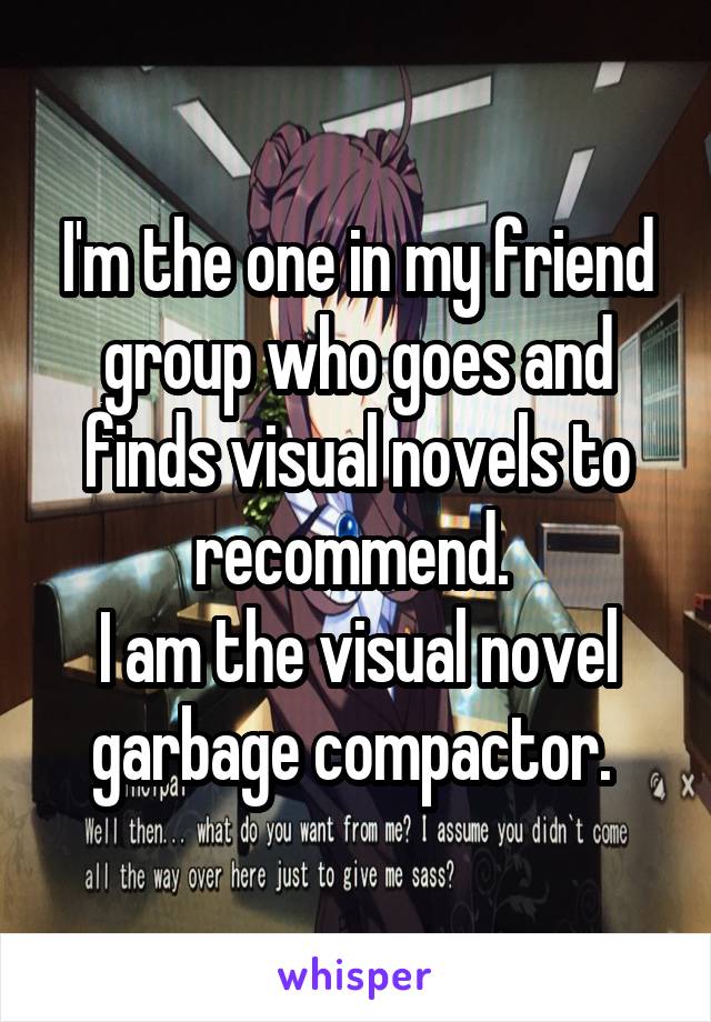 I'm the one in my friend group who goes and finds visual novels to recommend. 
I am the visual novel garbage compactor. 