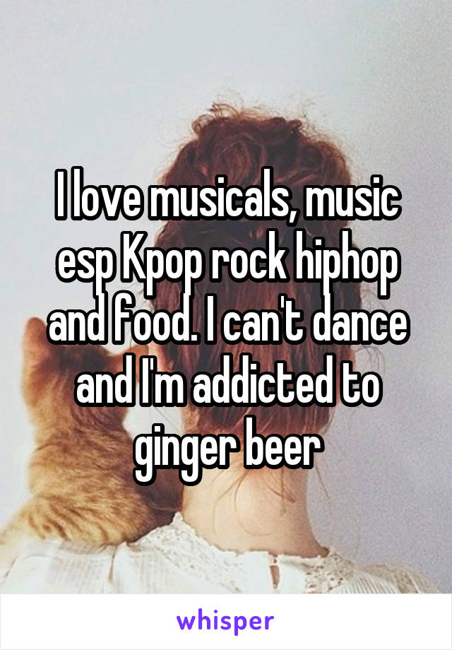 I love musicals, music esp Kpop rock hiphop and food. I can't dance and I'm addicted to ginger beer