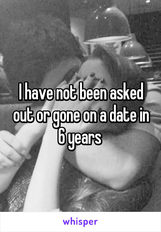 I have not been asked out or gone on a date in 6 years 