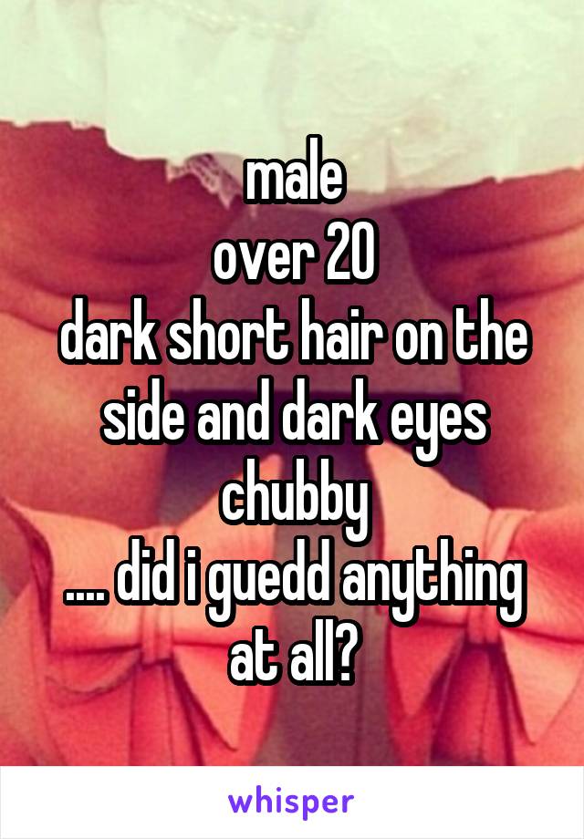 male
over 20
dark short hair on the side and dark eyes
chubby
.... did i guedd anything at all?