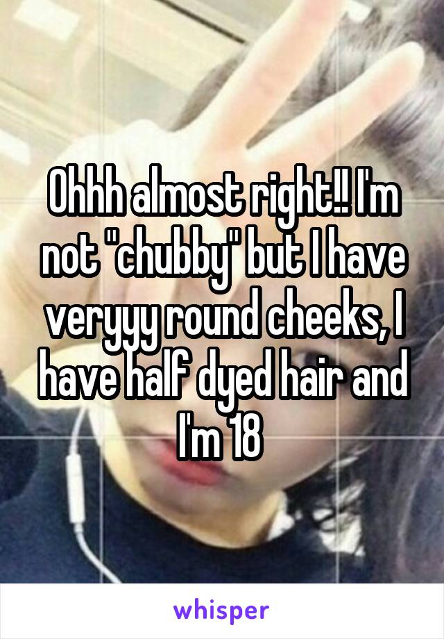 Ohhh almost right!! I'm not "chubby" but I have veryyy round cheeks, I have half dyed hair and I'm 18 