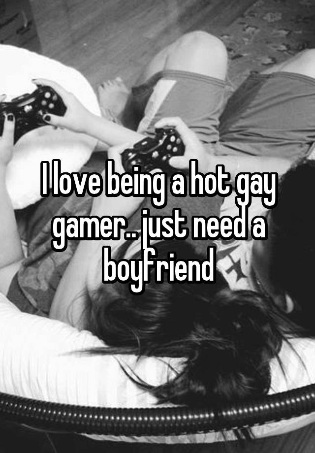 I love being a hot gay gamer.. just need a boyfriend