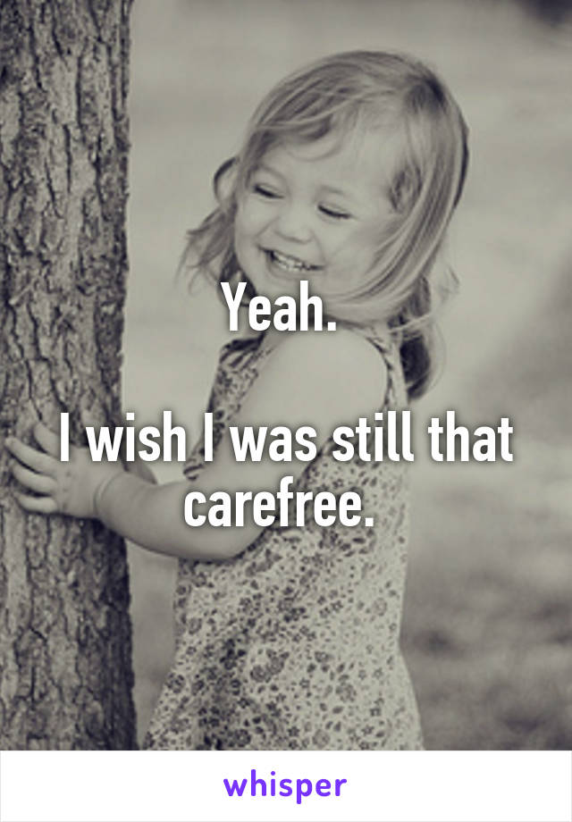 Yeah. 

I wish I was still that carefree. 