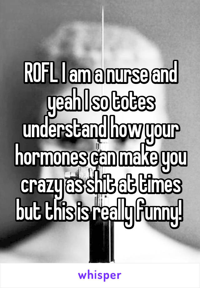 ROFL I am a nurse and yeah I so totes understand how your hormones can make you crazy as shit at times but this is really funny! 