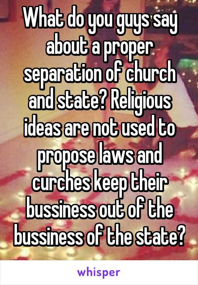 What do you guys say about a proper separation of church and state? Religious ideas are not used to propose laws and curches keep their bussiness out of the bussiness of the state? 