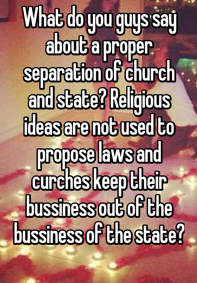 What do you guys say about a proper separation of church and state? Religious ideas are not used to propose laws and curches keep their bussiness out of the bussiness of the state? 