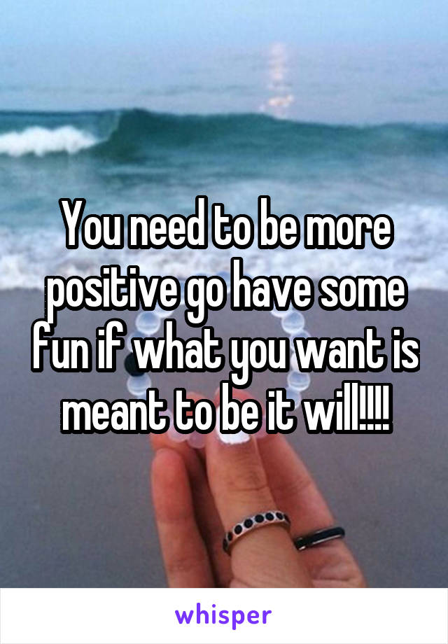 You need to be more positive go have some fun if what you want is meant to be it will!!!!