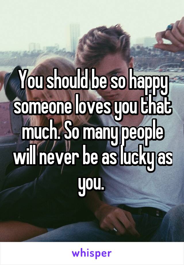 You should be so happy someone loves you that much. So many people will never be as lucky as you. 