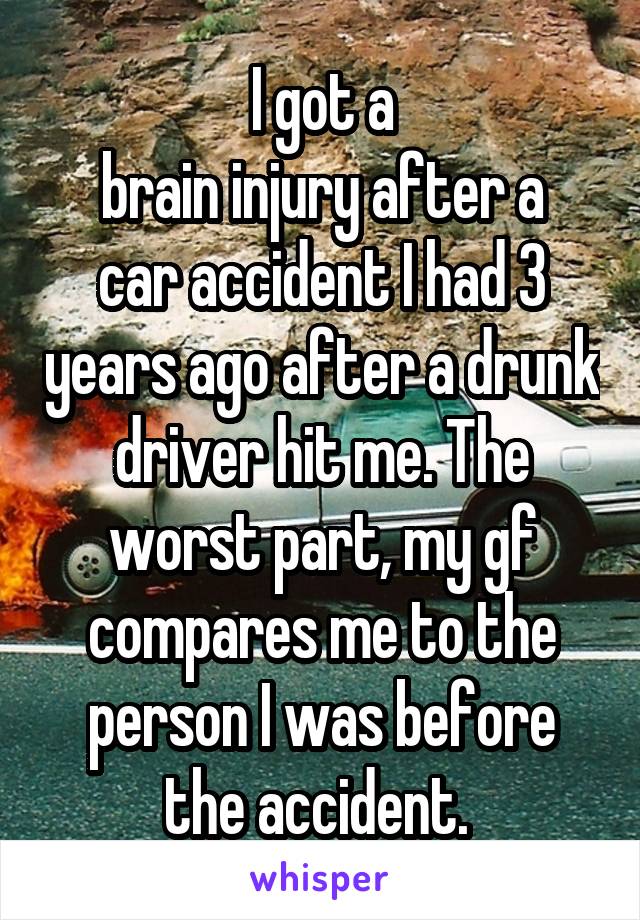 I got a
brain injury after a car accident I had 3 years ago after a drunk driver hit me. The worst part, my gf compares me to the person I was before the accident. 