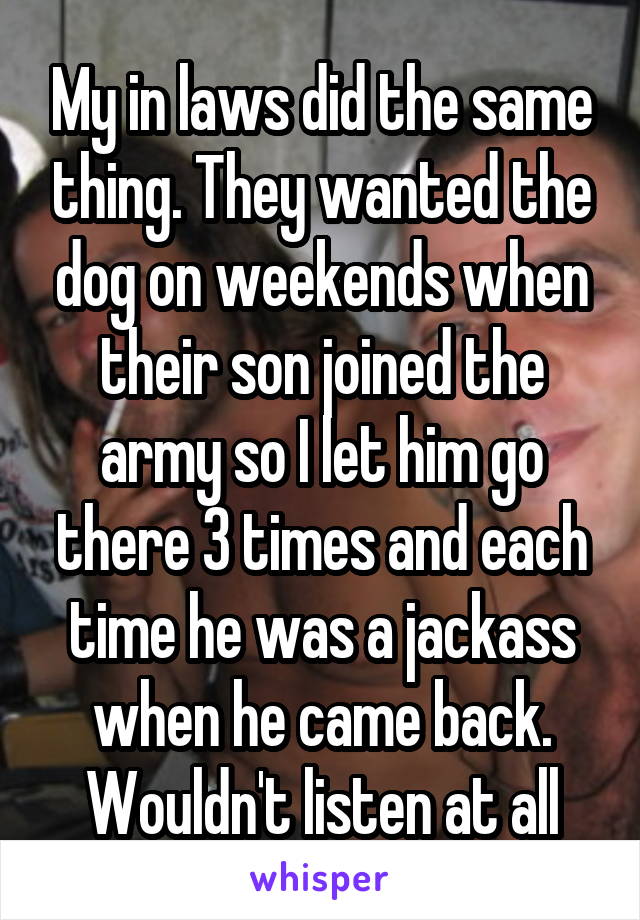 My in laws did the same thing. They wanted the dog on weekends when their son joined the army so I let him go there 3 times and each time he was a jackass when he came back. Wouldn't listen at all