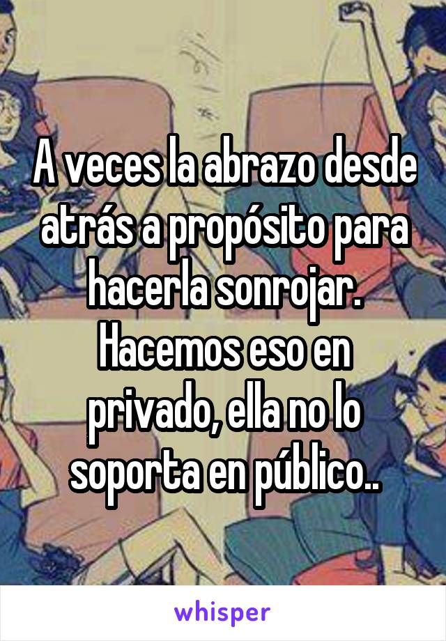 A veces la abrazo desde atrás a propósito para hacerla sonrojar.
Hacemos eso en privado, ella no lo soporta en público..