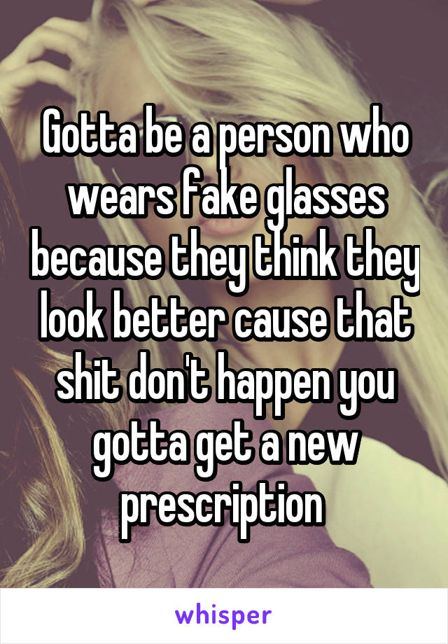 Gotta be a person who wears fake glasses because they think they look better cause that shit don't happen you gotta get a new prescription 