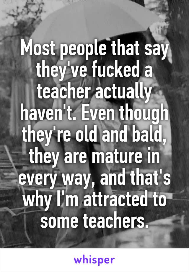 Most people that say they've fucked a teacher actually haven't. Even though they're old and bald, they are mature in every way, and that's why I'm attracted to some teachers.