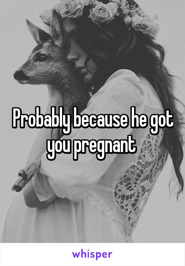 Probably because he got you pregnant 