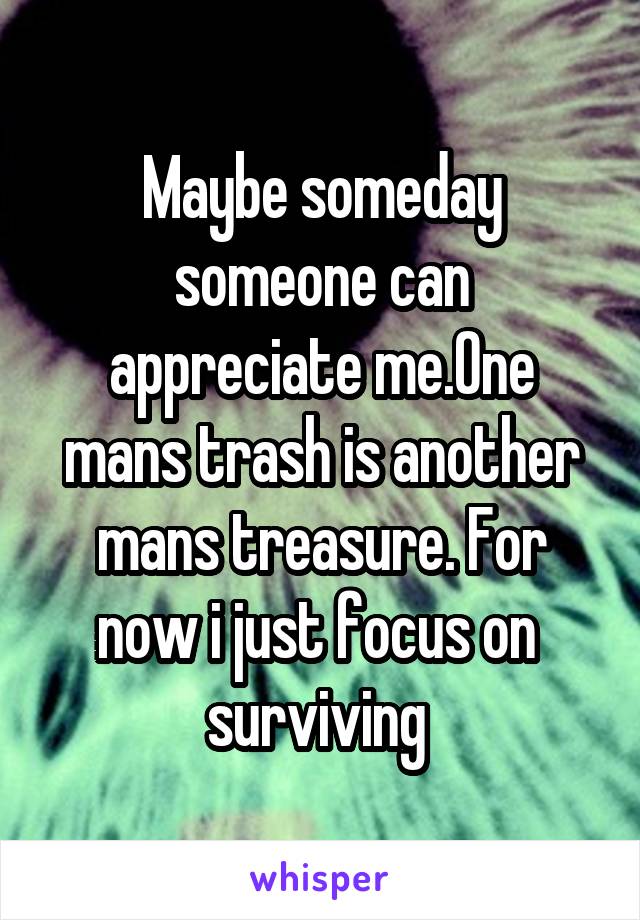 Maybe someday someone can appreciate me.One mans trash is another mans treasure. For now i just focus on  surviving 