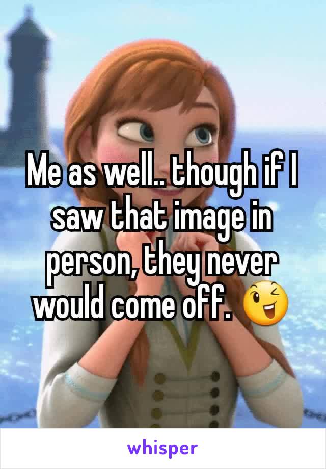 Me as well.. though if I saw that image in person, they never would come off. 😉