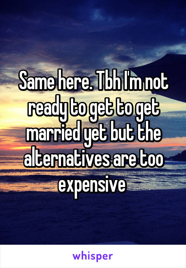 Same here. Tbh I'm not ready to get to get married yet but the alternatives are too expensive 