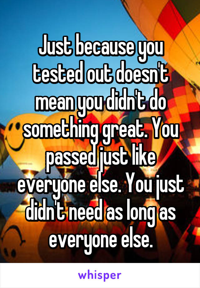 Just because you tested out doesn't mean you didn't do something great. You passed just like everyone else. You just didn't need as long as everyone else.