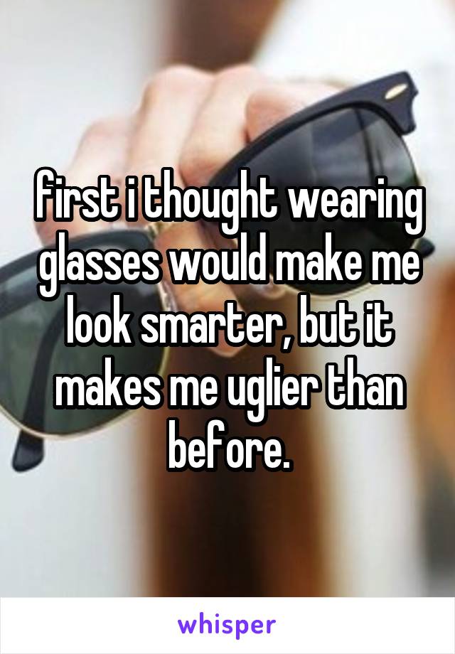 first i thought wearing glasses would make me look smarter, but it makes me uglier than before.