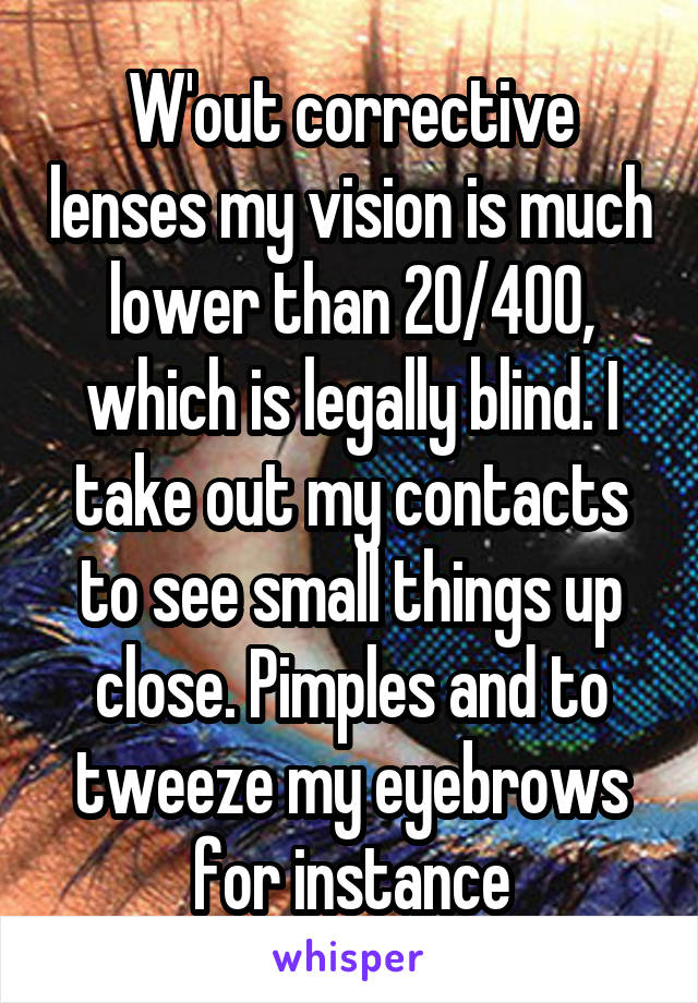 W'out corrective lenses my vision is much lower than 20/400, which is legally blind. I take out my contacts to see small things up close. Pimples and to tweeze my eyebrows for instance