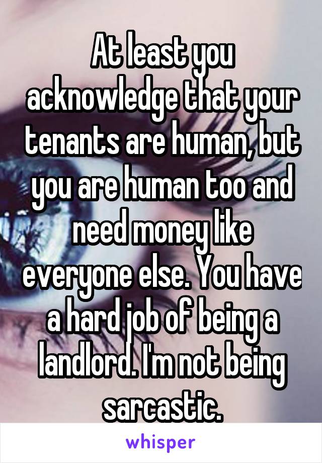 At least you acknowledge that your tenants are human, but you are human too and need money like everyone else. You have a hard job of being a landlord. I'm not being sarcastic.