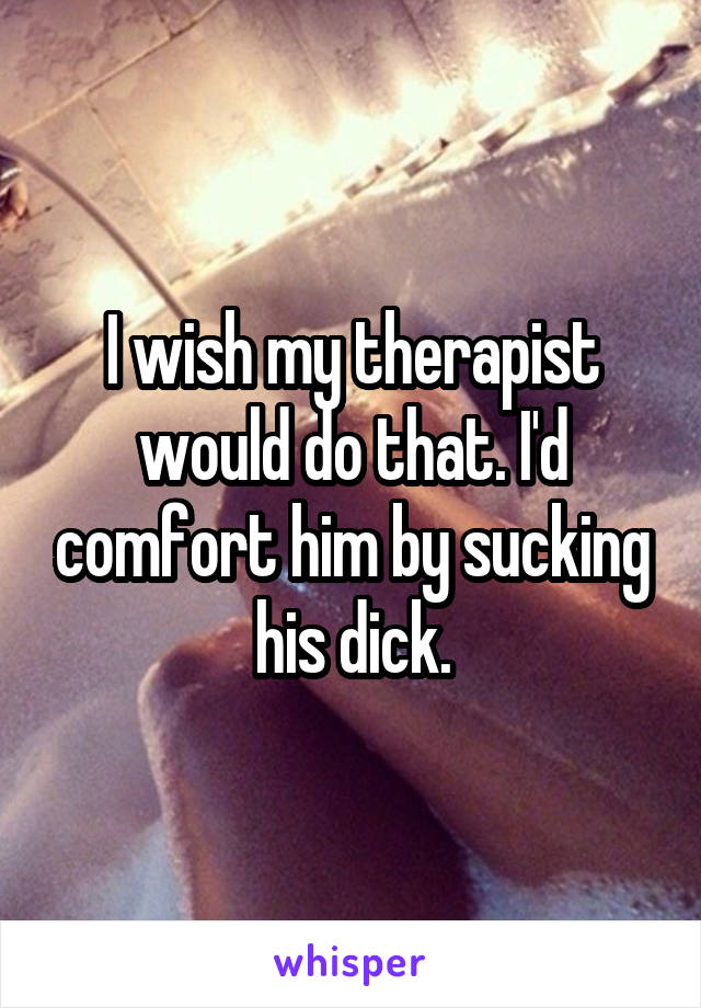I wish my therapist would do that. I'd comfort him by sucking his dick.