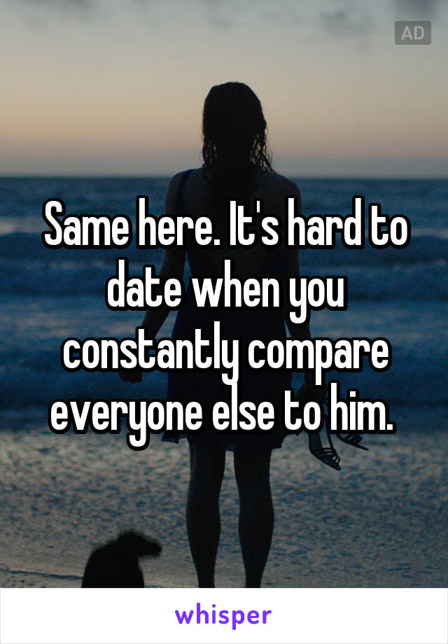 Same here. It's hard to date when you constantly compare everyone else to him. 